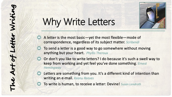 Why Write Letters: A letter is the most basic—yet the most flexible—mode of correspondence, regardless of its subject matter. Scribendi;
To send a letter is a good way to go somewhere without moving anything but your heart.  Phyllis Theroux;
Or don't you like to write letters? I do because it's such a swell way to keep from working and yet feel you've done something. Ernest Hemingway;
Letters are something from you. It's a different kind of intention than writing an e-mail. Keanu Reeves;
To write is human, to receive a letter: Devine! Susan Lendroth